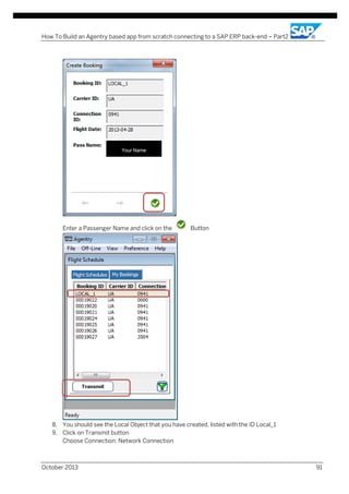 How To Build an Agentry based app from scratch connecting to a SAP ERP back-end – Part2

Your Name

Enter a Passenger Name and click on the

Button

8. You should see the Local Object that you have created, listed with the ID Local_1
9. Click on Transmit button
Choose Connection: Network Connection

October 2013

91

 