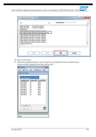 How To Build an Agentry based app from scratch connecting to a SAP ERP back-end – Part2

10. Click on OK button
11. Notice the highlighted section, you will see the Local Object has been replaced with a
unique number assigned by the back-end system

October 2013

93

 