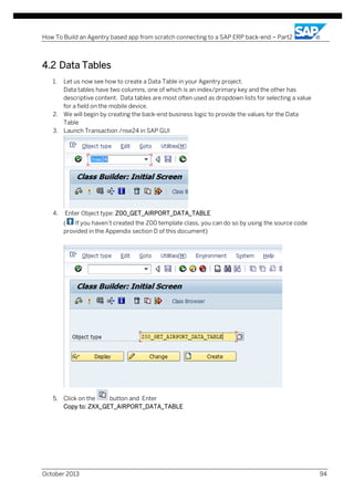 How To Build an Agentry based app from scratch connecting to a SAP ERP back-end – Part2

4.2 Data Tables
1.

Let us now see how to create a Data Table in your Agentry project.
Data tables have two columns, one of which is an index/primary key and the other has
descriptive content. Data tables are most often used as dropdown lists for selecting a value
for a field on the mobile device.
2. We will begin by creating the back-end business logic to provide the values for the Data
Table
3. Launch Transaction /nse24 in SAP GUI

4.

Enter Object type: Z00_GET_AIRPORT_DATA_TABLE
(
If you haven’t created the Z00 template class, you can do so by using the source code
provided in the Appendix section D of this document)

5. Click on the
button and Enter
Copy to: ZXX_GET_AIRPORT_DATA_TABLE

October 2013

94

 
