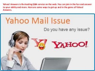 Yahoo! Answers is the leading Q&A service on the web. You can join in the fun and answer
to your ability and more. Here are some ways to get up and in the game of Yahoo!
Answers.
 
