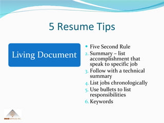 5 Resume Tips Five Second Rule Summary – list accomplishment that speak to specific job Follow with a technical summary List jobs chronologically Use bullets to list responsibilities Keywords 