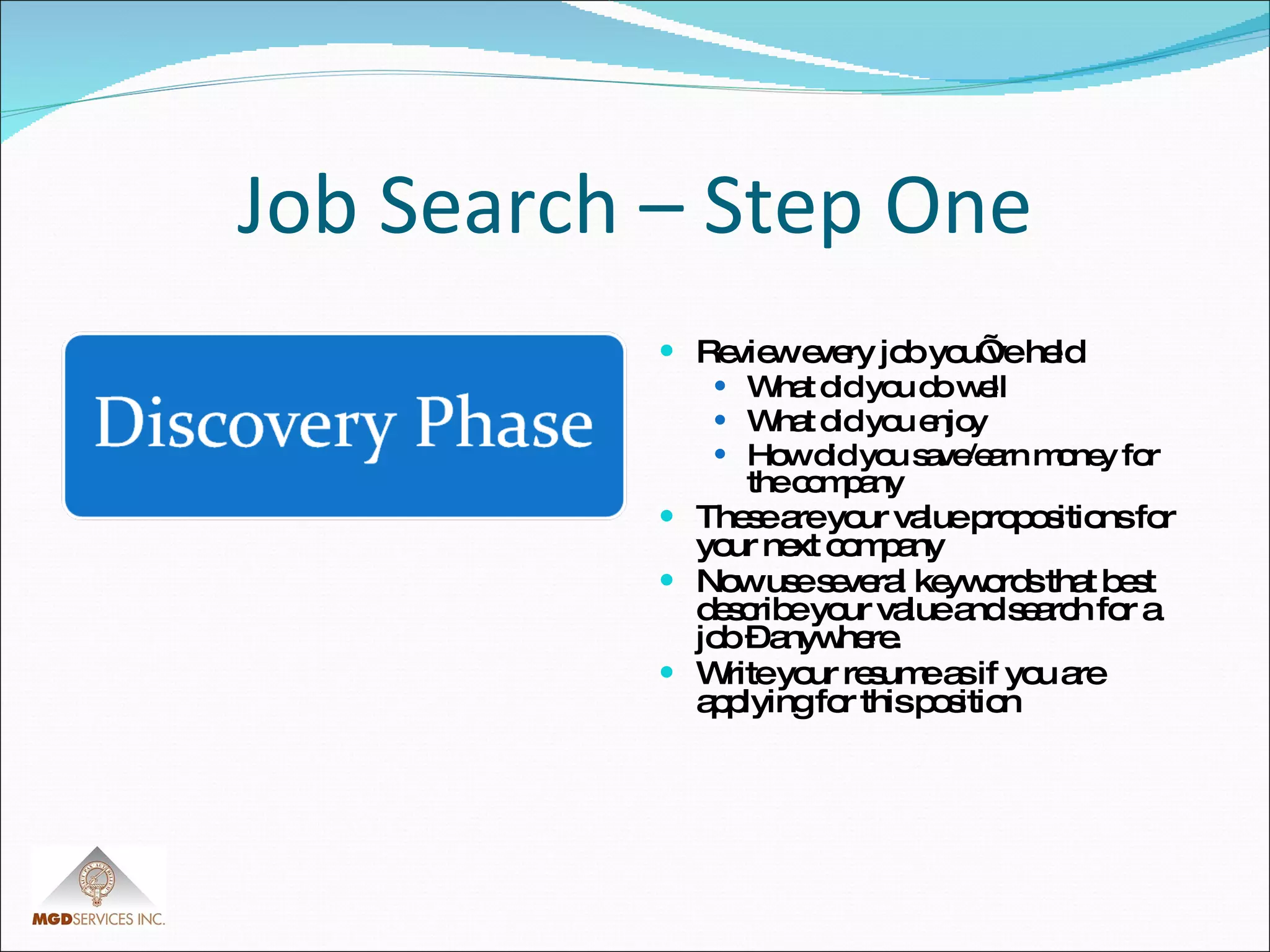 Job Search – Step One Review every job you’ve held What did you do well What did you enjoy How did you save/earn money for the company These are your value propositions for your next company Now use several keywords that best describe your value and search for a job – anywhere. Write your resume as if you are applying for this position 