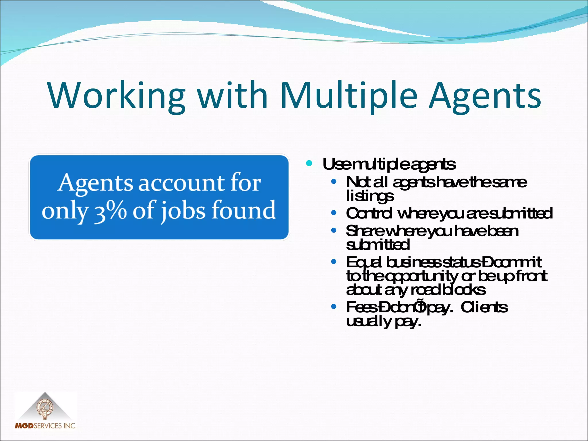 Working with Multiple Agents Use multiple agents Not all agents have the same listings Control where you are submitted Share where you have been submitted Equal business status – commit to the opportunity or be up front about any road blocks Fees – don’t pay.  Clients usually pay. 