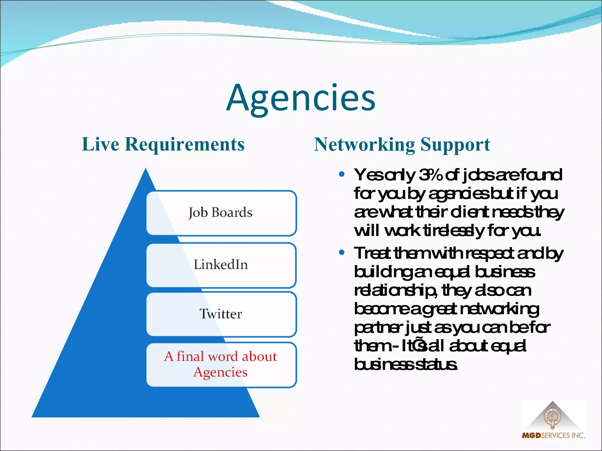 Agencies Live Requirements Networking Support Yes only 3% of jobs are found for you by agencies but if you are what their client needs they will work tirelessly for you. Treat them with respect and by building an equal business relationship, they also can become a great networking partner just as you can be for them.- It’s all about equal business status. 