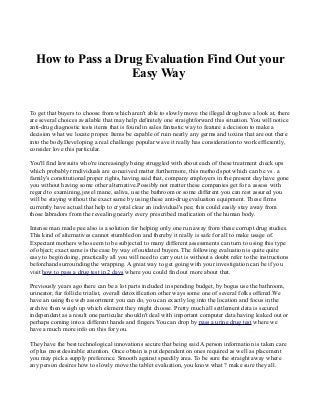 How to Pass a Drug Evaluation Find Out your
Easy Way
To get that buyers to choose from which aren't able to slowly move the illegal drug have a look at, there
are several choices available that may help definitely one straightforward this situation. You will notice
anti-drug diagnostic tests items that is found in sales fantastic way to feature a decision to make a
decision what we locate proper. Items be capable of ruin nearly any germs and toxins that are out there
into the body.Developing a real challenge popular wave it really has consideration to work efficiently,
consider love this particular.
You'll find lawsuits who're increasingly being struggled with about each of these treatment check ups
which probably rrndividuals are conceived matter furthermore, this method spot which can be vs . a
family's constitutional proper rights, having said that, company employers in the present day have gone
you without having some other alternative.Possibly not matter these companies get for a assess with
regard to examining,jewel mane, saliva, use the bathroom or some different you can rest assured you
will be staying without the exact same by using these anti-drug evaluation equipment. These firms
currently have actual that help to crystal clear an individual's pee; this could easily stay away from
those labradors from the revealing nearly every prescribed medication of the human body.
Intense man made pee also is a solution for helping only one run away from these corrupt drug studies.
This kind of alternatives cannot stumbled on and thereby it really is safe for all to make usage of.
Expectant mothers who seem to be subjected to many different assessments can turn to using this type
of object; exact same is the case by way of outdated buyers. The following evaluation is quite quite
easy to begin doing, practically all you will need to carry out is without a doubt refer to the instructions
beforehand surrounding the wrapping. A great way to get going with your investigation can be if you
visit how to pass a drug test in 2 days where you could find out more about that.
Previously years ago there can be a lot parts included in spending budget, by bogus use the bathroom,
urineator, fur follicle trialist, overall detoxification other ways some one of several folks offered.We
have an using the web assortment you can do, you can exactly log into the location and focus in the
archive then weigh up which element they might choose. Pretty much all settlement data is secured
independent as a result one particular shouldn't deal with important computer data having leaked out or
perhaps coming into a different hands and fingers.You can drop by pass a urine drug test where we
have a much more info on this for you.
They have the best technological innovations secure that being said A person information is taken care
of plus most desirable attention. Once obtain is put dependent on ones required as well as placement
you may pick a supply preference. Smooth against speedily area. To be sure the straight away where
any person desires how to slowly move the tablet evaluation, you know what ? make sure they all.
 
