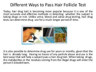 Different Ways to Pass Hair Follicle Test
Today, hair drug test is becoming more popular because it is one of the
most accurate and effective methods in detecting whether the subject is
taking drugs or not. Unlike urine, blood and saliva drug testing, hair drug
tests can determine drug use for a much longer period of time.
It is also possible to determine drug use for years or months, given that the
hair is already long. Having no traces of any particle abuse and use is the
best ways that will help a subject pass a hair drug test. When taking drugs,
the metabolites or the residues coming from the illegal drugs will enter the
person’s bloodstream.
 
