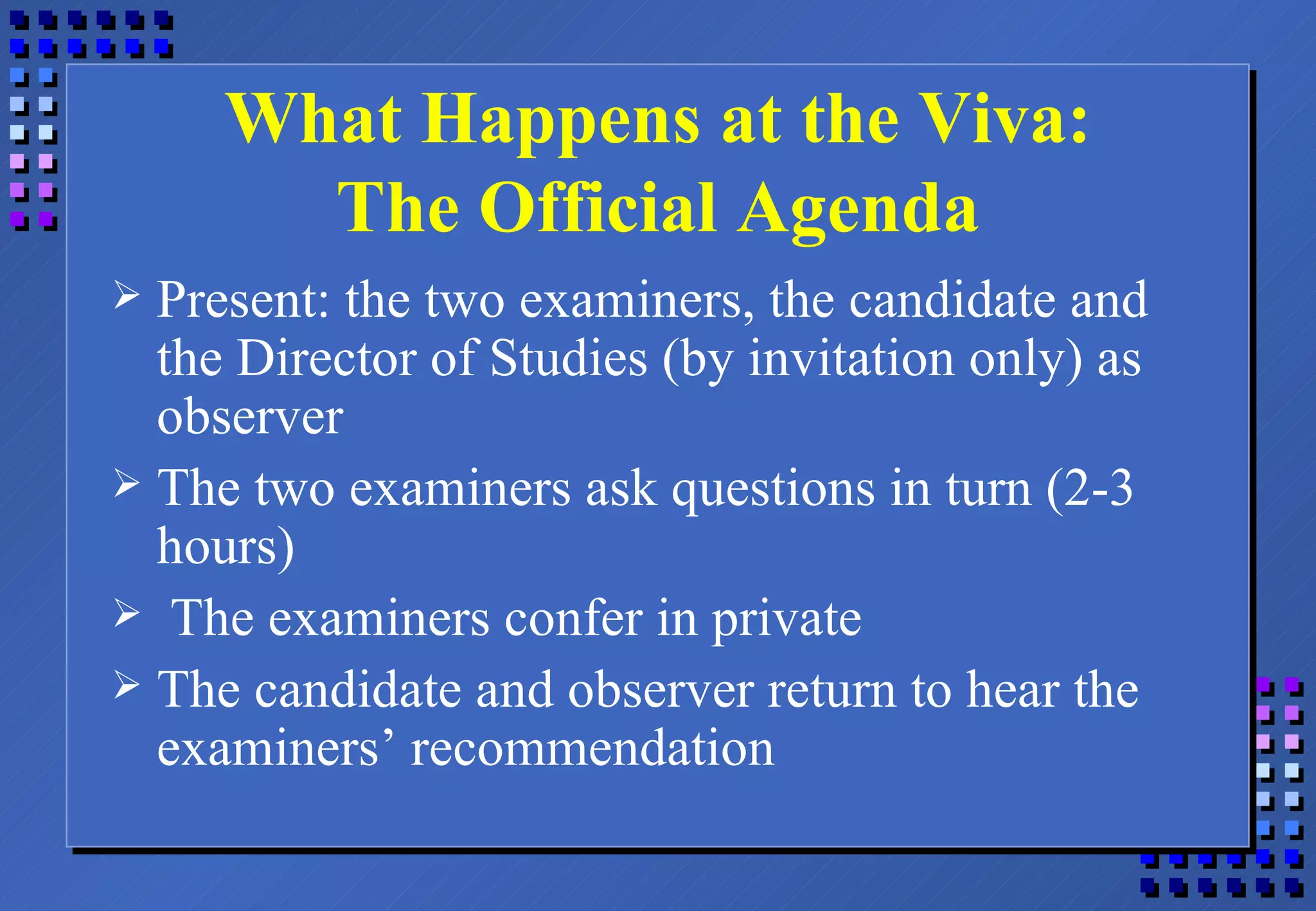 What Happens at the Viva: The Official Agenda Present: the two examiners, the candidate and the Director of Studies (by invitation only) as observer The two examiners ask questions in turn (2-3 hours) The examiners confer in private The candidate and observer return to hear the examiners’ recommendation 