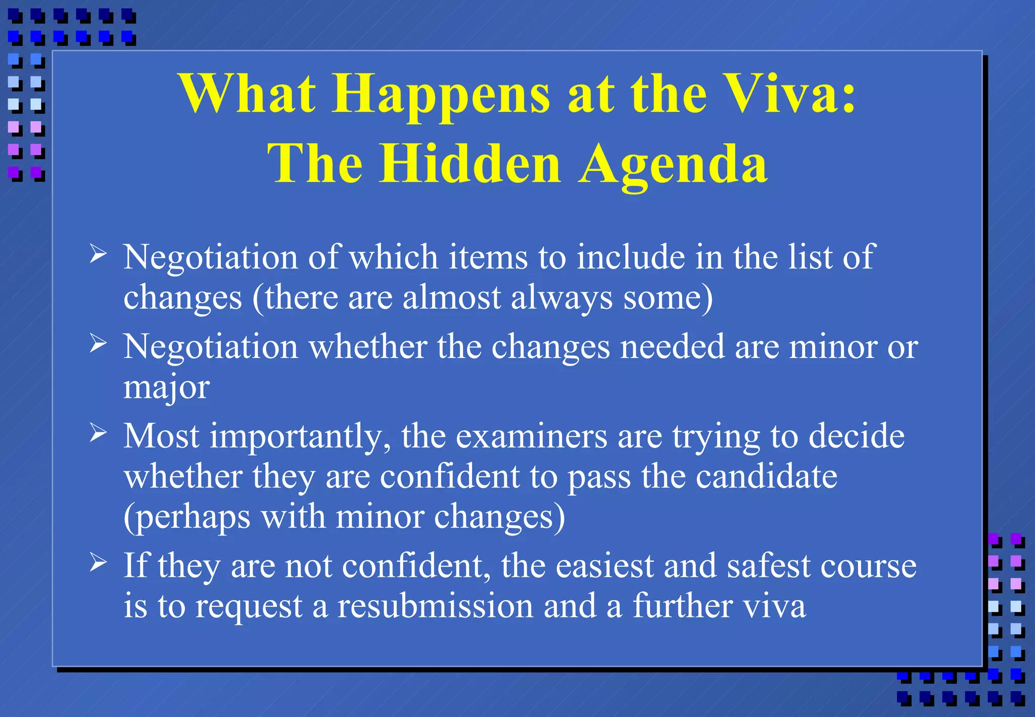 What Happens at the Viva: The Hidden Agenda Negotiation of which items to include in the list of changes (there are almost always some) Negotiation whether the changes needed are minor or major Most importantly, the examiners are trying to decide whether they are confident to pass the candidate (perhaps with minor changes) If they are not confident, the easiest and safest course is to request a resubmission and a further viva 