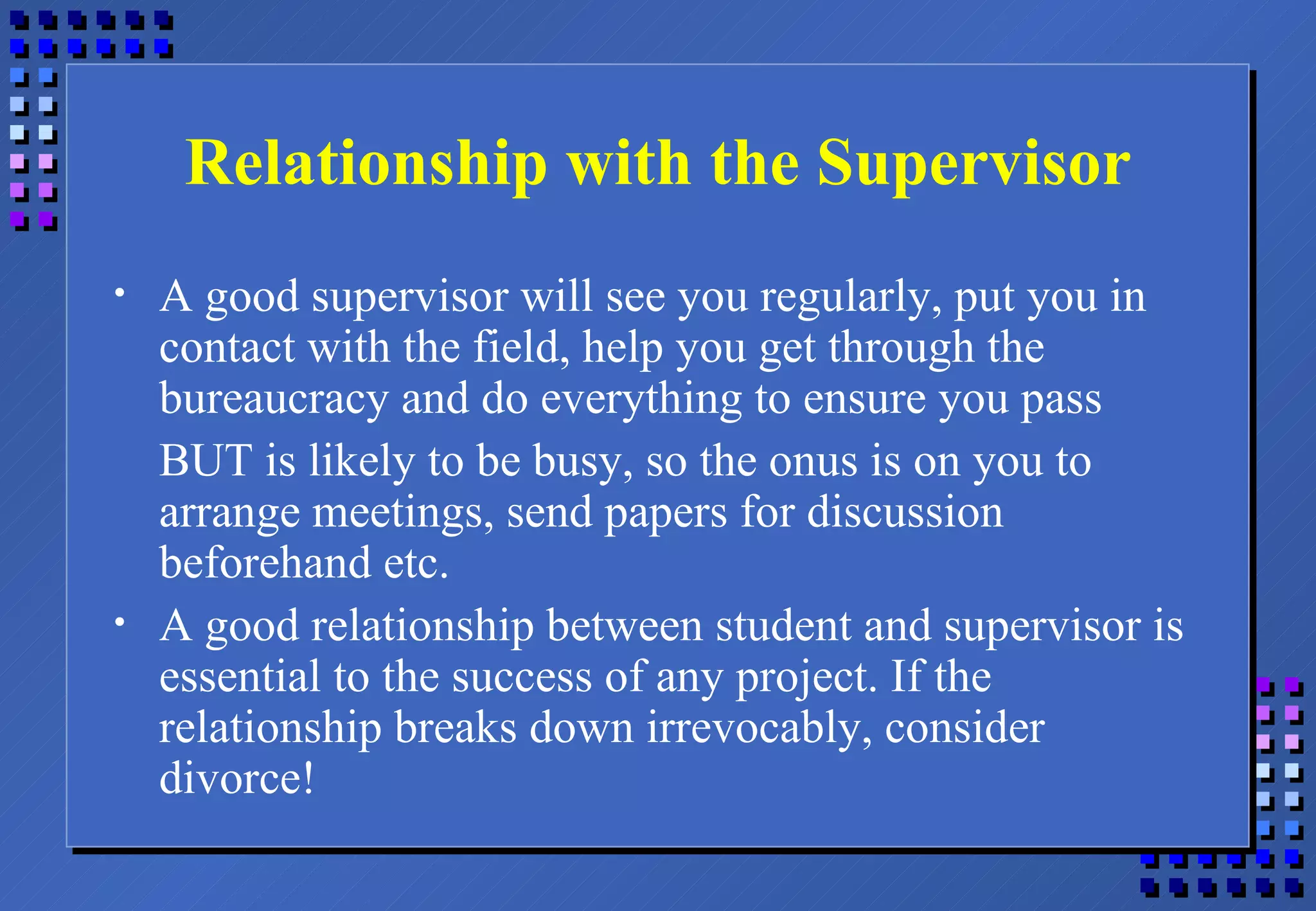 Relationship with the Supervisor A good supervisor will see you regularly, put you in contact with the field, help you get through the bureaucracy and do everything to ensure you pass BUT is likely to be busy, so the onus is on you to arrange meetings, send papers for discussion beforehand etc. A good relationship between student and supervisor is essential to the success of any project. If the relationship breaks down irrevocably, consider divorce! 