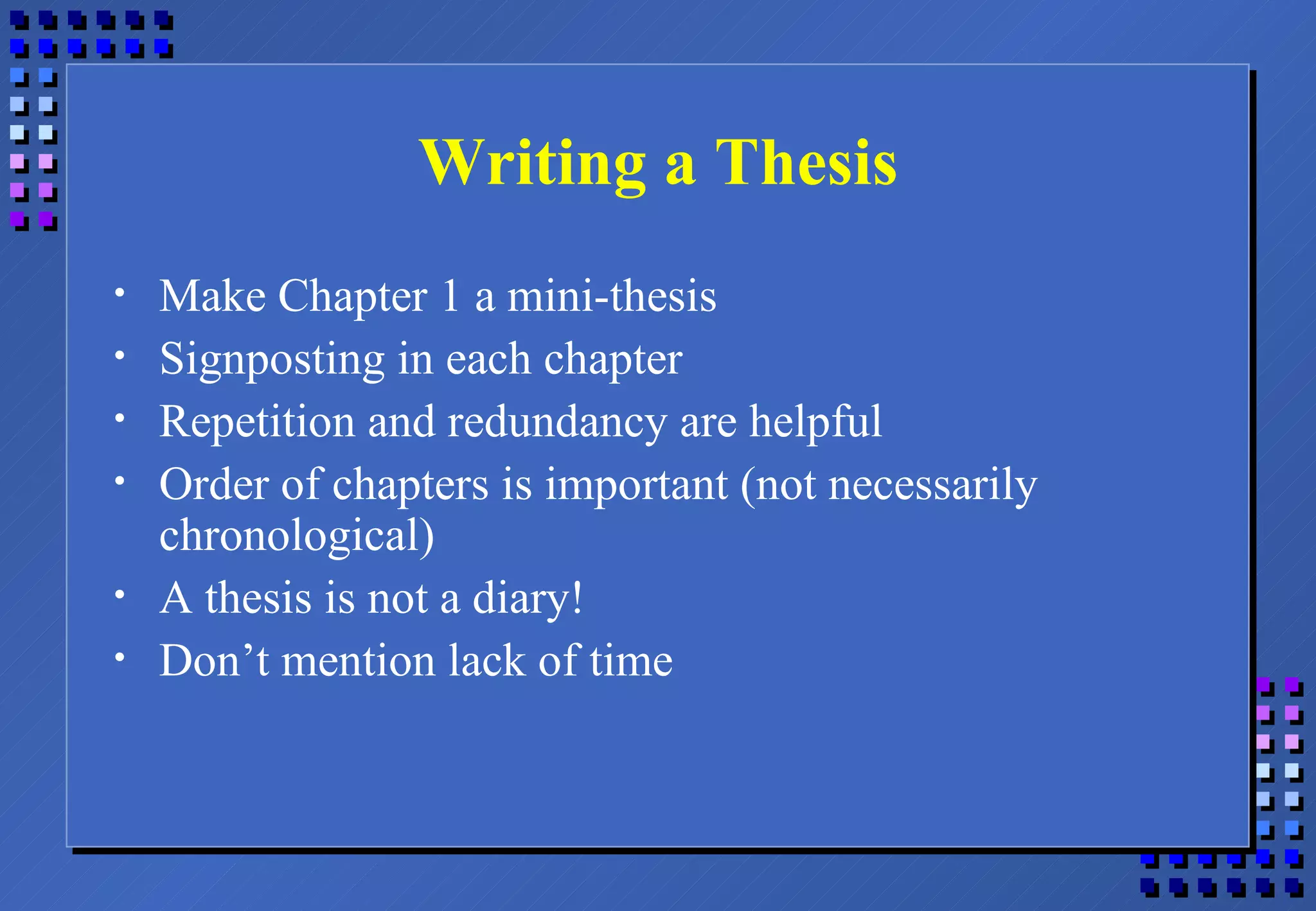Writing a Thesis Make Chapter 1 a mini-thesis Signposting in each chapter Repetition and redundancy are helpful Order of chapters is important (not necessarily chronological) A thesis is not a diary! Don’t mention lack of time 