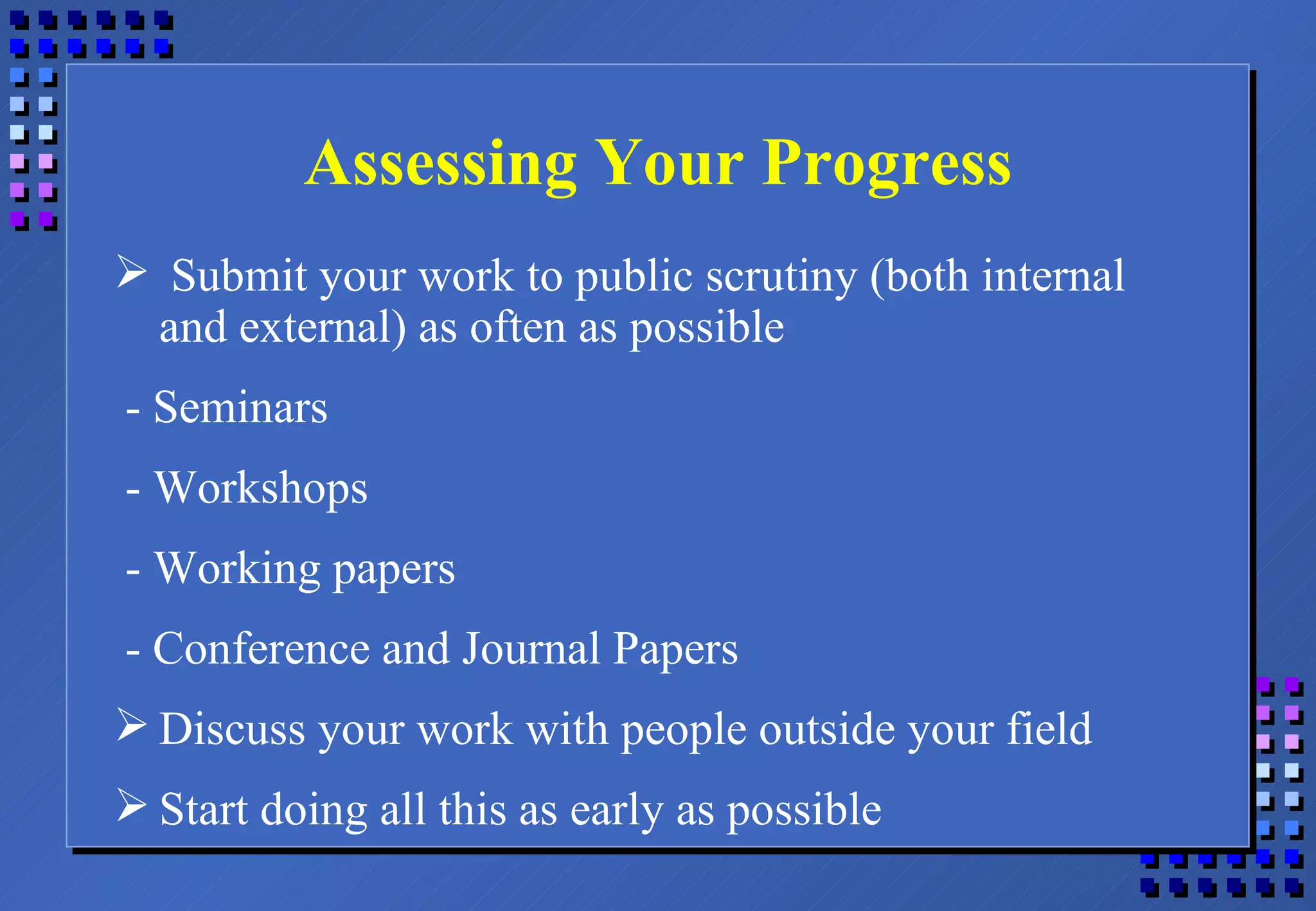Assessing Your Progress Submit your work to public scrutiny (both internal and external) as often as possible - Seminars - Workshops - Working papers - Conference and Journal Papers Discuss your work with people outside your field Start doing all this as early as possible 