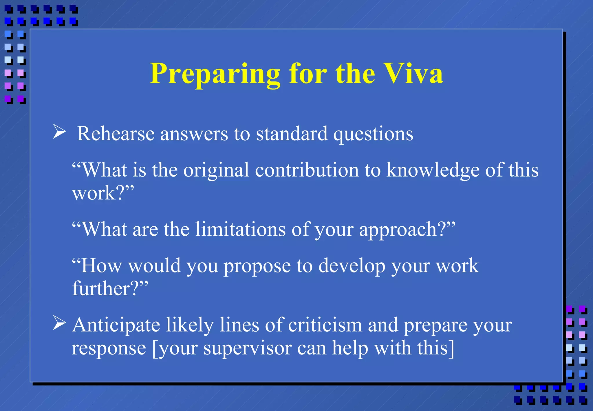 Preparing for the Viva Rehearse answers to standard questions “ What is the original contribution to knowledge of this work?” “ What are the limitations of your approach?” “ How would you propose to develop your work further?” Anticipate likely lines of criticism and prepare your response [your supervisor can help with this] 