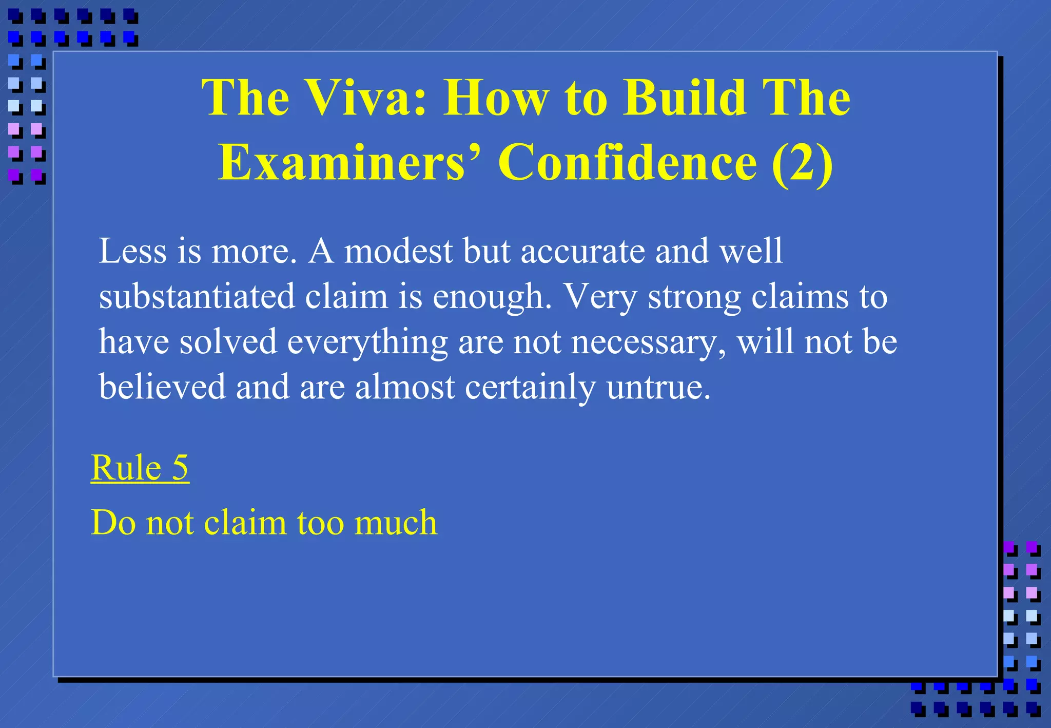 The Viva: How to Build The Examiners’ Confidence (2) Less is more. A modest but accurate and well substantiated claim is enough. Very strong claims to have solved everything are not necessary, will not be believed and are almost certainly untrue. Rule 5 Do not claim too much 
