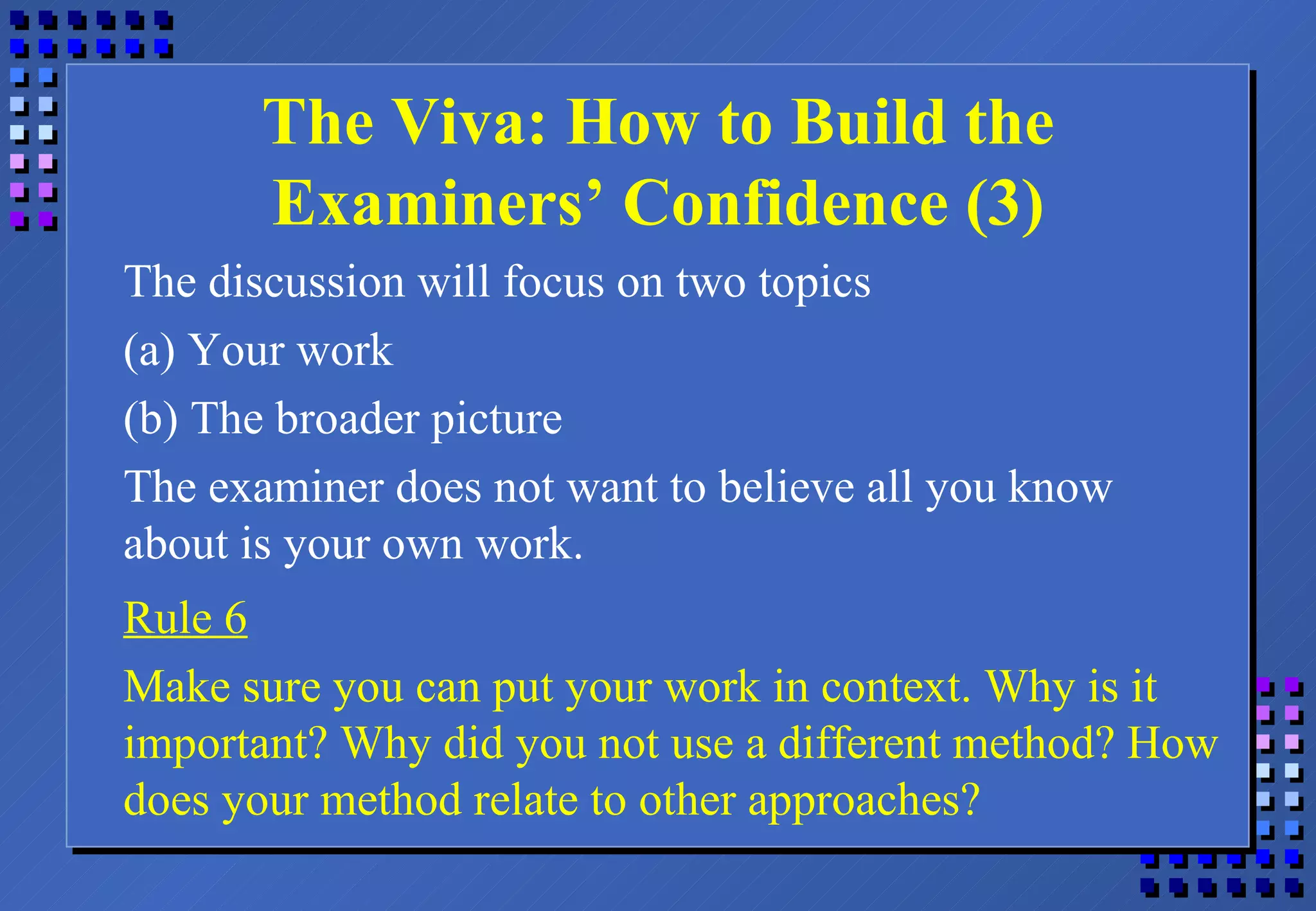 The Viva: How to Build the Examiners’ Confidence (3) The discussion will focus on two topics (a) Your work (b) The broader picture The examiner does not want to believe all you know about is your own work. Rule 6 Make sure you can put your work in context. Why is it important? Why did you not use a different method? How does your method relate to other approaches? 