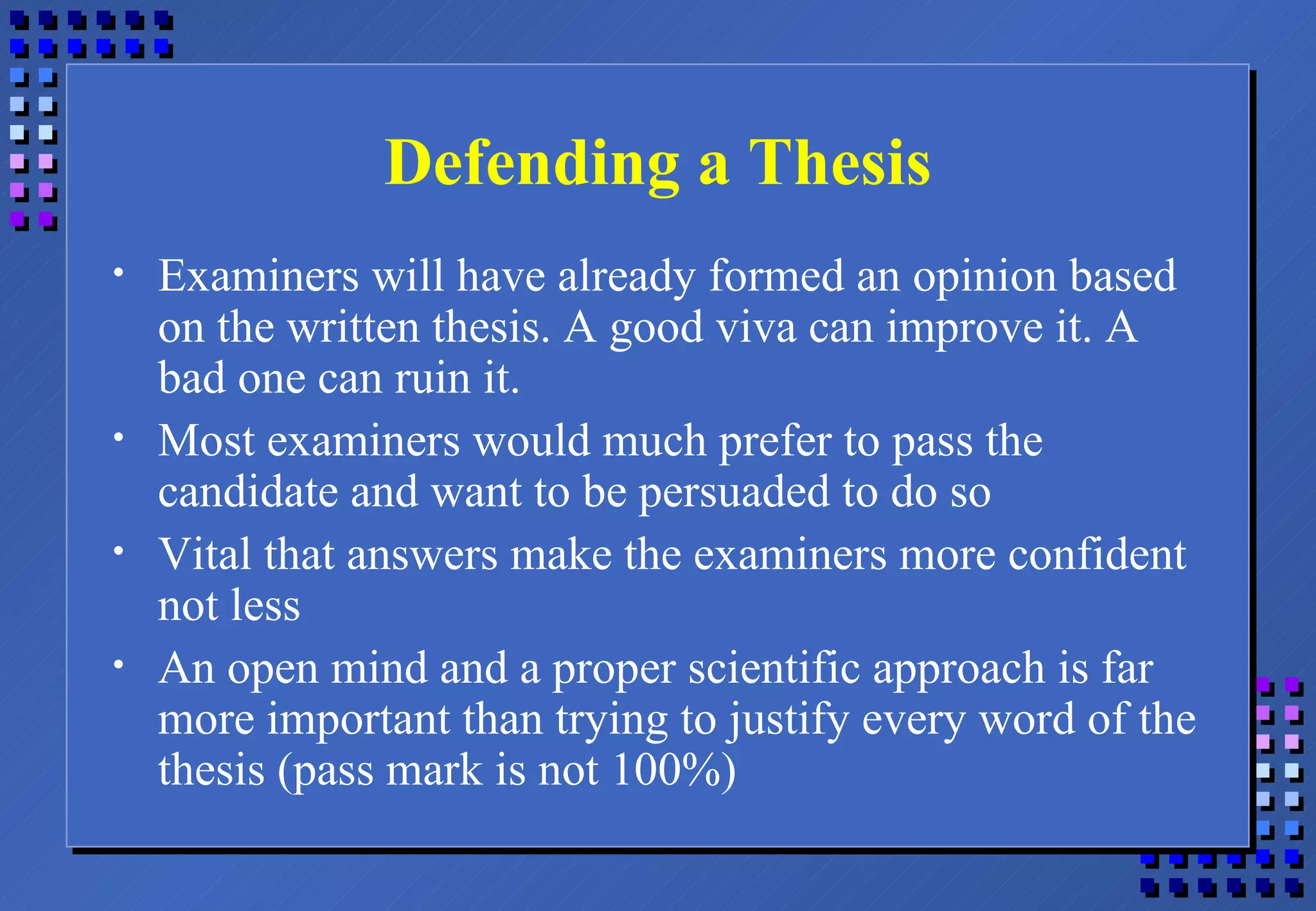 Defending a Thesis Examiners will have already formed an opinion based on the written thesis. A good viva can improve it. A bad one can ruin it. Most examiners would much prefer to pass the candidate and want to be persuaded to do so Vital that answers make the examiners more confident not less An open mind and a proper scientific approach is far more important than trying to justify every word of the thesis (pass mark is not 100%) 