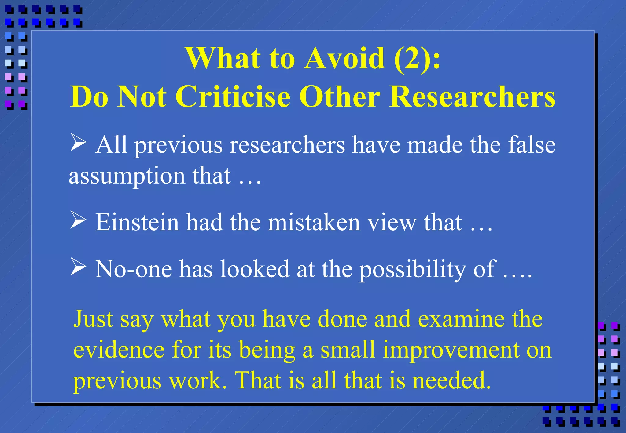 What to Avoid (2): Do Not Criticise Other Researchers All previous researchers have made the false assumption that … Einstein had the mistaken view that … No-one has looked at the possibility of …. Just say what you have done and examine the evidence for its being a small improvement on previous work. That is all that is needed. 