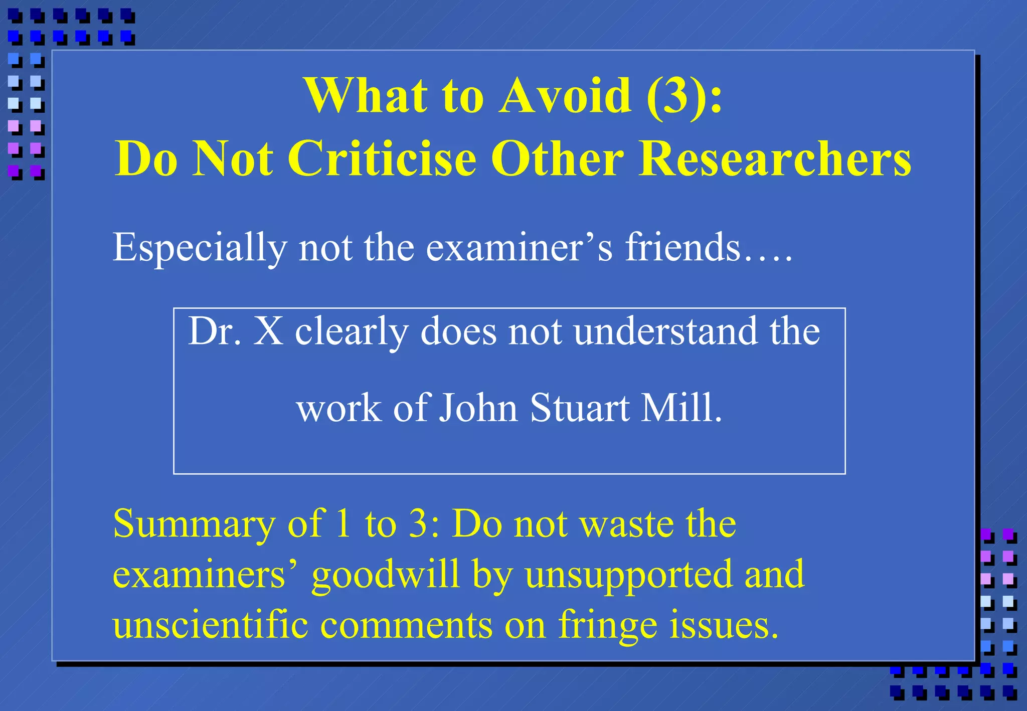What to Avoid (3): Do Not Criticise Other Researchers Especially not the examiner’s friends…. Dr. X clearly does not understand the  work of John Stuart Mill. Summary of 1 to 3: Do not waste the examiners’ goodwill by unsupported and unscientific comments on fringe issues. 