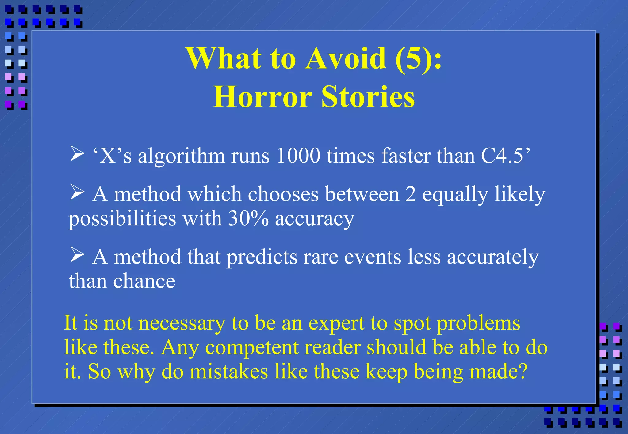 What to Avoid (5): Horror Stories ‘ X’s algorithm runs 1000 times faster than C4.5’ A method which chooses between 2 equally likely possibilities with 30% accuracy A method that predicts rare events less accurately than chance It is not necessary to be an expert to spot problems like these. Any competent reader should be able to do it. So why do mistakes like these keep being made? 
