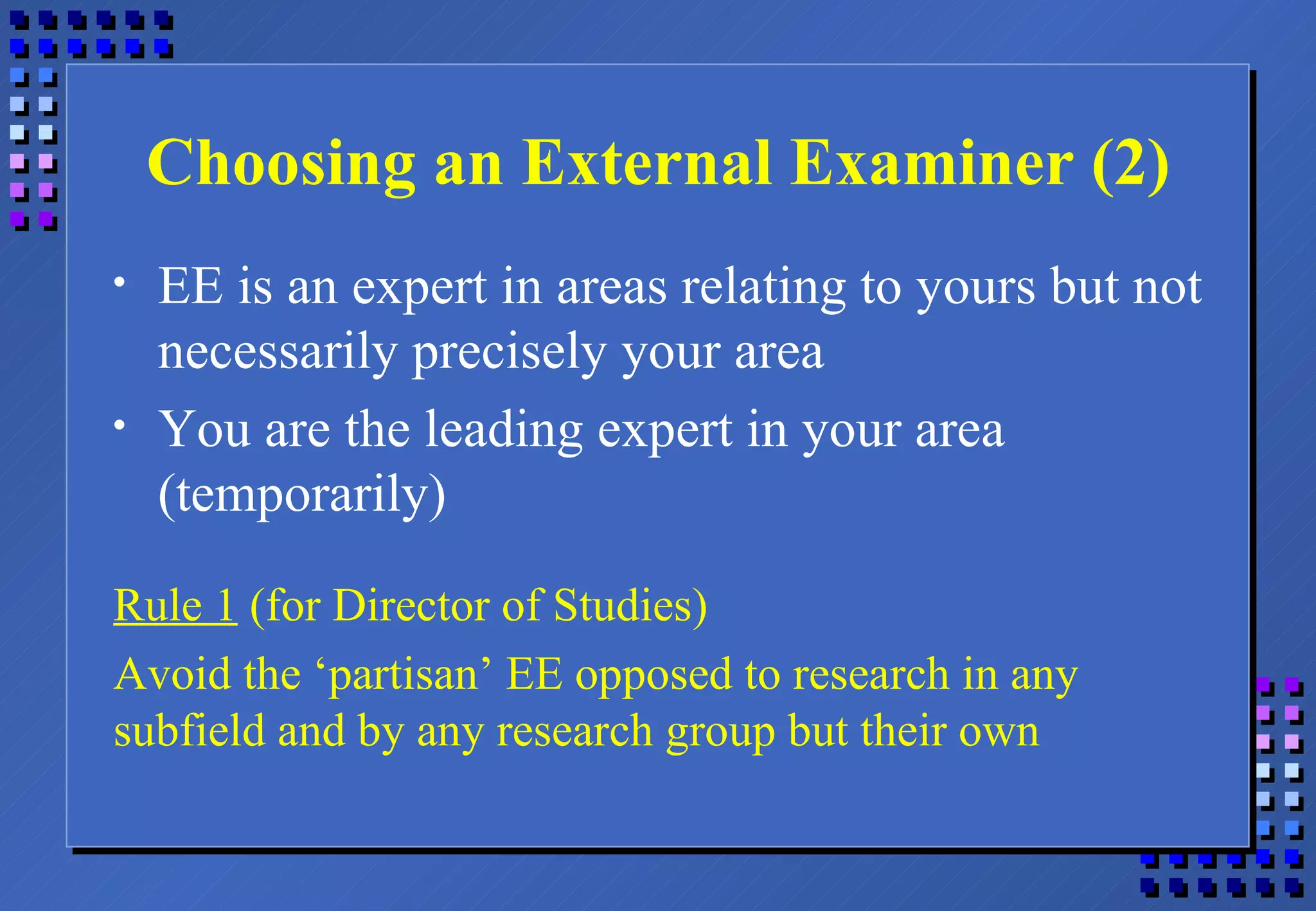 Choosing an External Examiner (2) EE is an expert in areas relating to yours but not necessarily precisely your area You are the leading expert in your area (temporarily) Rule 1  (for Director of Studies) Avoid the ‘partisan’ EE opposed to research in any subfield and by any research group but their own 