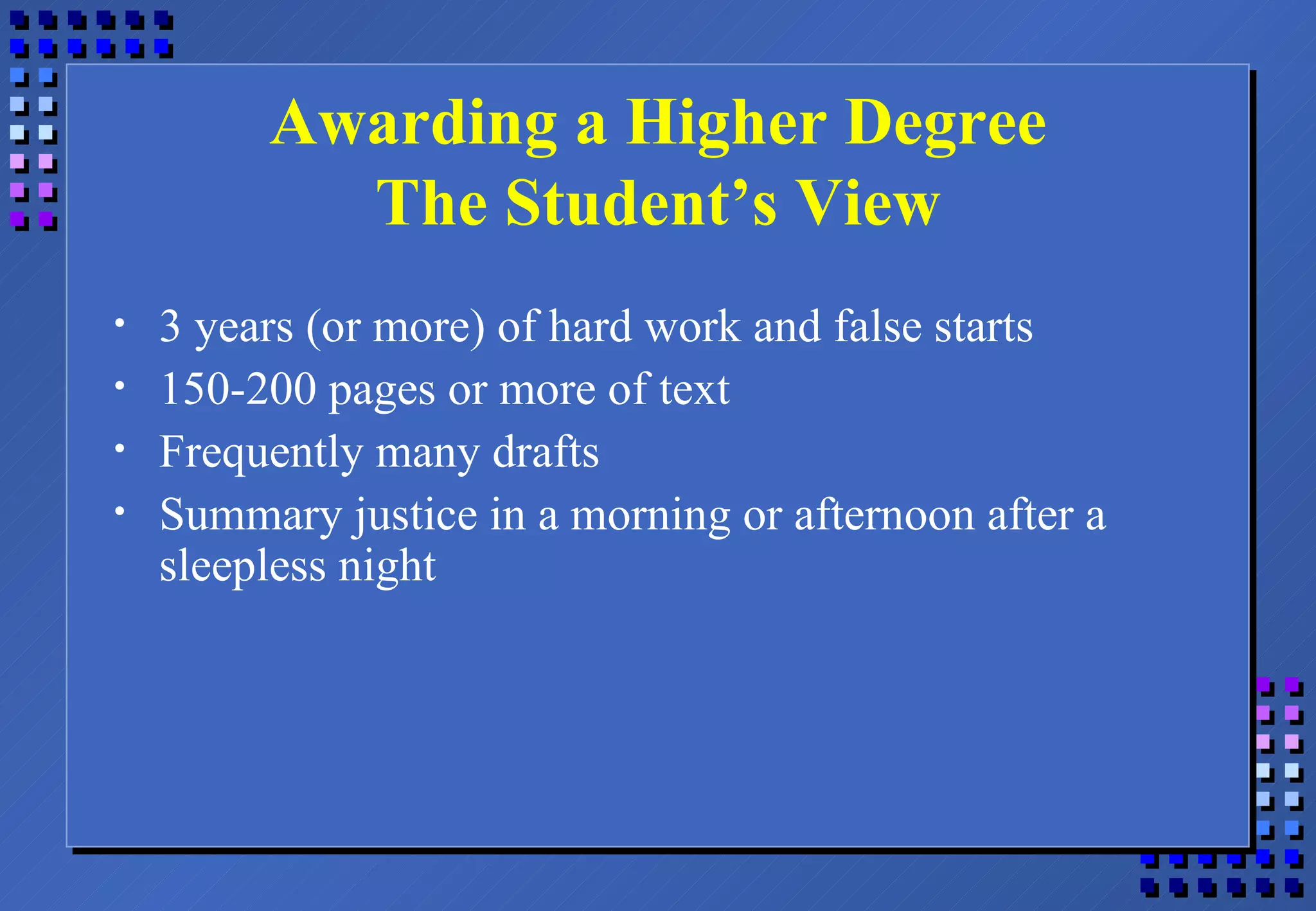 Awarding a Higher Degree The Student’s View 3 years (or more) of hard work and false starts 150-200 pages or more of text Frequently many drafts Summary justice in a morning or afternoon after a sleepless night 