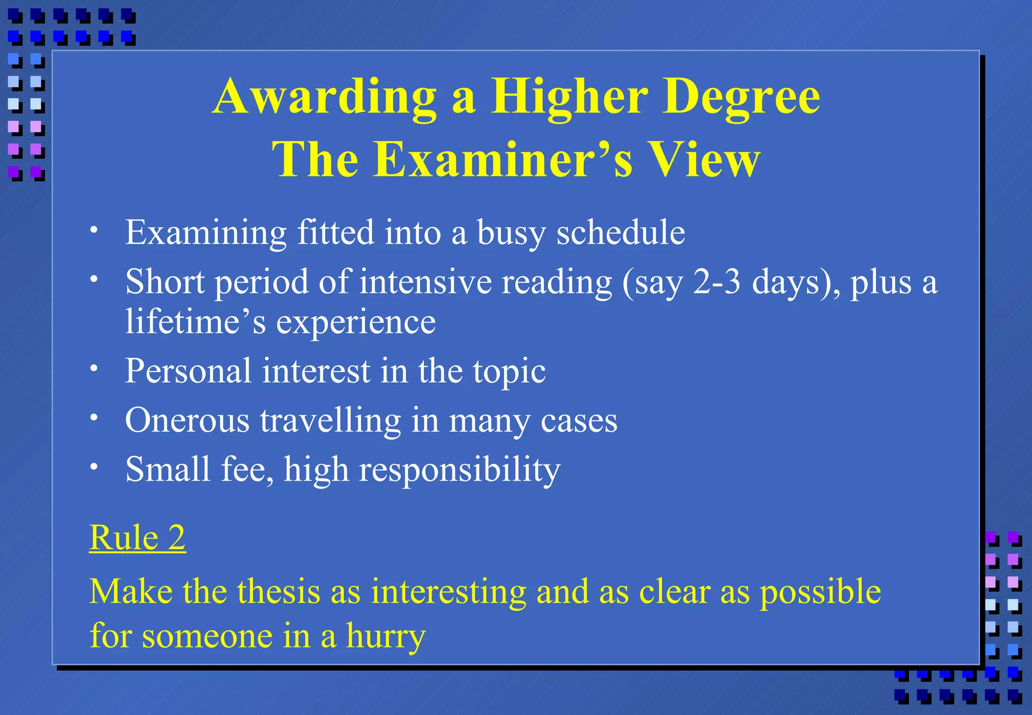 Awarding a Higher Degree The Examiner’s View Examining fitted into a busy schedule Short period of intensive reading (say 2-3 days), plus a lifetime’s experience Personal interest in the topic Onerous travelling in many cases Small fee, high responsibility Rule 2 Make the thesis as interesting and as clear as possible for someone in a hurry 