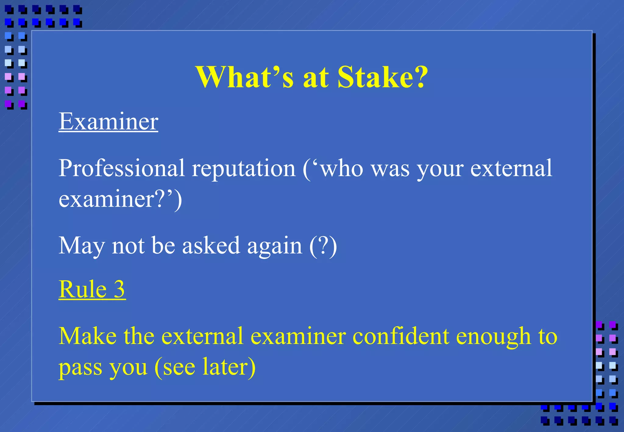 What’s at Stake? Examiner Professional reputation (‘who was your external examiner?’) May not be asked again (?) Rule 3 Make the external examiner confident enough to pass you (see later) 