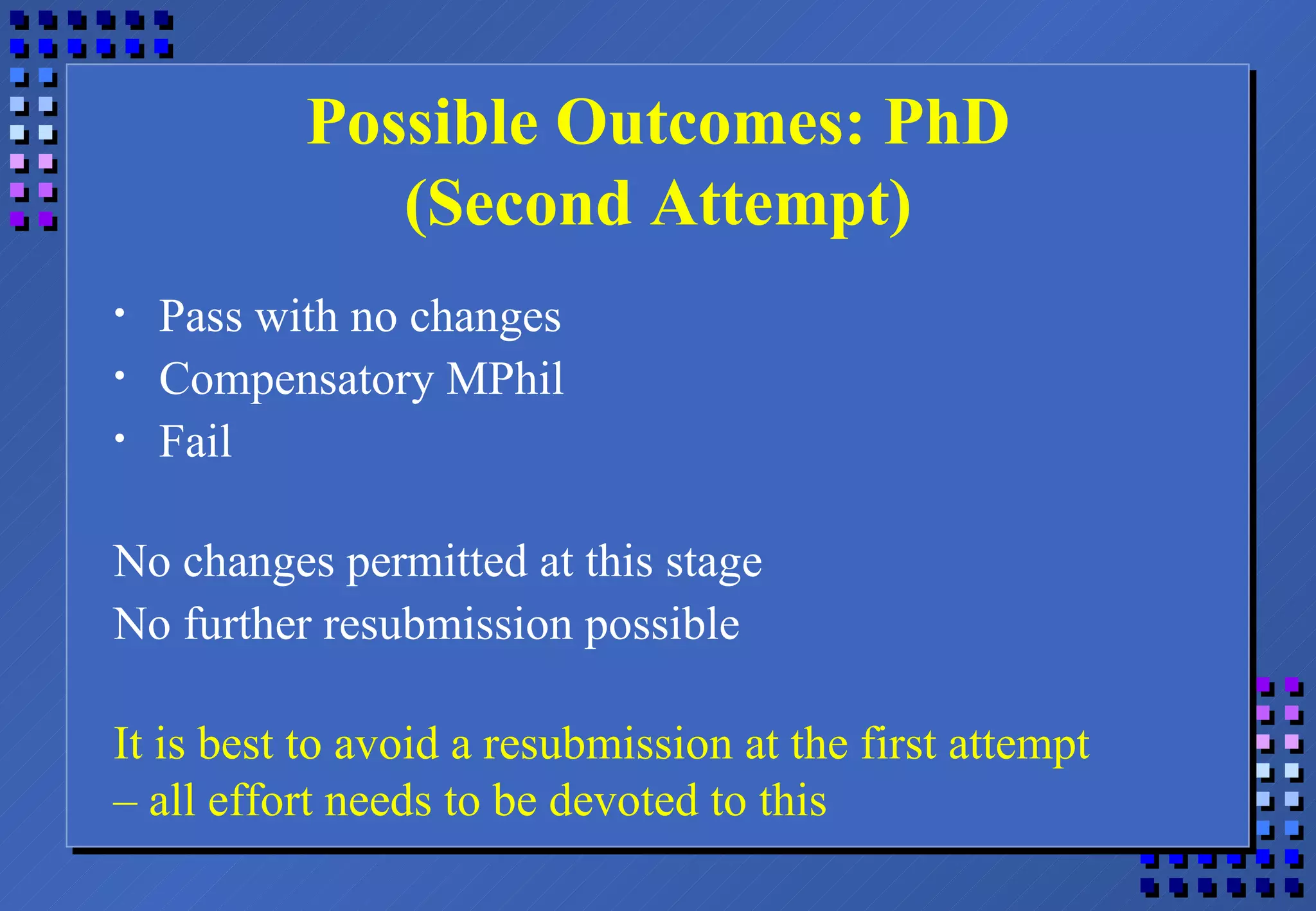 Possible Outcomes: PhD (Second Attempt) Pass with no changes Compensatory MPhil Fail No changes permitted at this stage No further resubmission possible It is best to avoid a resubmission at the first attempt –  all effort needs to be devoted to this 