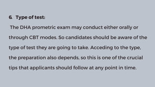 6. Type of test:
The DHA prometric exam may conduct either orally or
through CBT modes. So candidates should be aware of the
type of test they are going to take. Acceding to the type,
the preparation also depends, so this is one of the crucial
tips that applicants should follow at any point in time.
 