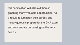 this certification will also aid them in
grabbing many valuable opportunities. As
a result, to jumpstart their career, one
must vigorously prepare for the DHA exam
and concentrate on passing on the very
first try.
 
