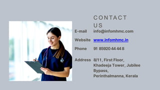E-mail info@infomhmc.com
Website www.infomhmc.in
Phone 91 8592044448
Address 8/11, First Floor,
Khadeeja Tower, Jubilee
Bypass,
Perinthalmanna, Kerala
C O N TA C T
U S
 