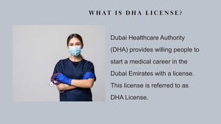 W H AT I S D H A L I C E N S E ?
Dubai Healthcare Authority
(DHA) provides willing people to
start a medical career in the
Dubai Emirates with a license.
This license is referred to as
DHA License.
 