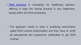 • DHA licensing is mandatory for healthcare persons
offering to keep the clinical practice in any healthcare
facility within the DHA jurisdiction.
• The applicant needs to clear a qualifying examination
called DHA License Examination and they have to verify
all educational and experience certificates to get DHA
License
 