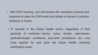 • With DHA Training, one will receive the necessary training and
expertise to pass the DHA exam and obtain a license to practice
medicine in Dubai.
• To operate in the Dubai Health sector, regardless of their
specialty of medicine—doctor, nurse, dentist, veterinarian,
ophthalmologist, nutritionist, ayurvedic practitioner, etc.—one
must register for and pass the Dubai Health Authority
certification exam.
 
