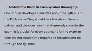 • Understand the DHA exam syllabus thoroughly:
One should develop a clear idea about the syllabus of
the DHA exam. They should be clear about the exam
pattern and the questions that frequently come in the
exam. It is crucial for every applicant for the exam to
take the necessary time required to research and go
through the syllabus.
 