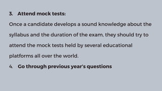 3. Attend mock tests:
Once a candidate develops a sound knowledge about the
syllabus and the duration of the exam, they should try to
attend the mock tests held by several educational
platforms all over the world.
4. Go through previous year’s questions
 
