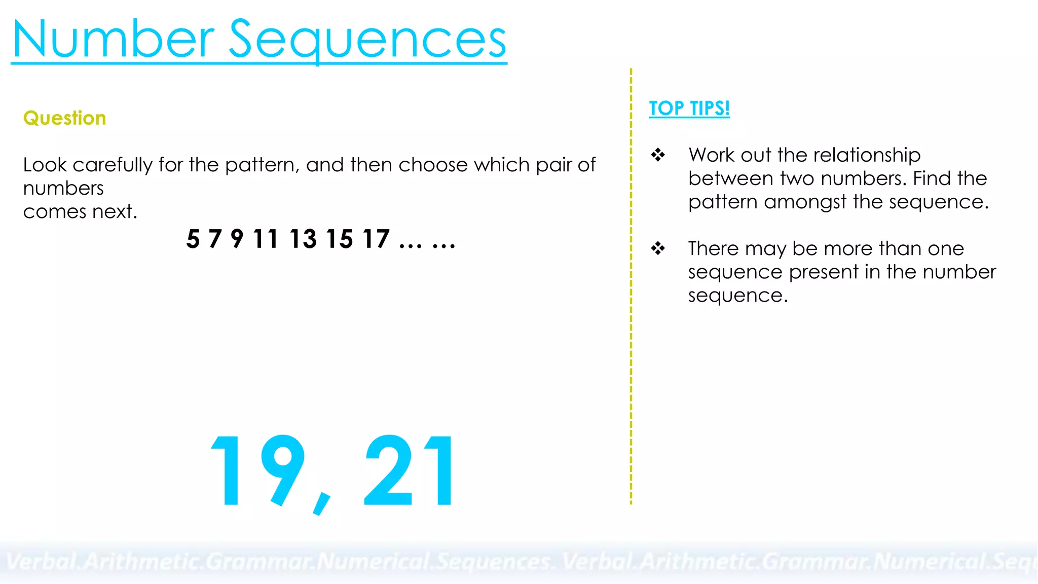 Number Sequences
Question
Look carefully for the pattern, and then choose which pair of
numbers
comes next.
5 7 9 11 13 15 17 … …
TOP TIPS!
 Work out the relationship
between two numbers. Find the
pattern amongst the sequence.
 There may be more than one
sequence present in the number
sequence.
19, 21
 
