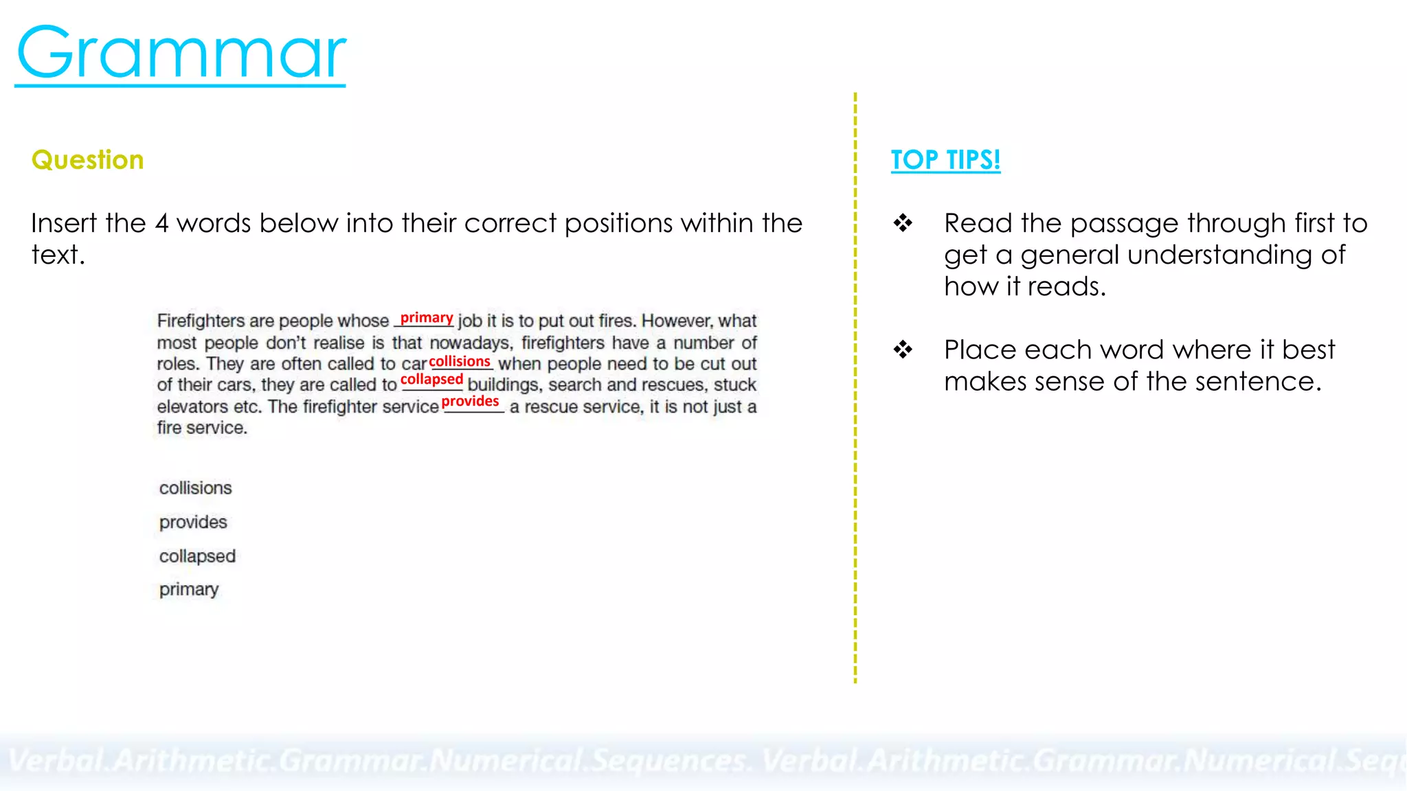 Grammar
Question
Insert the 4 words below into their correct positions within the
text.
TOP TIPS!
 Read the passage through first to
get a general understanding of
how it reads.
 Place each word where it best
makes sense of the sentence.
collisions
provides
collapsed
primary
 