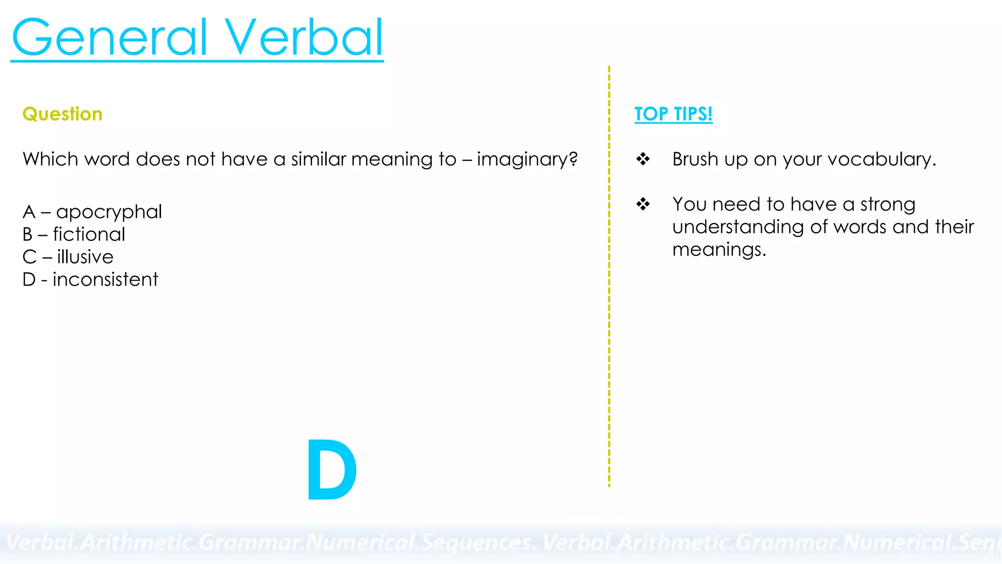 General Verbal
Question
Which word does not have a similar meaning to – imaginary?
A – apocryphal
B – fictional
C – illusive
D - inconsistent
TOP TIPS!
 Brush up on your vocabulary.
 You need to have a strong
understanding of words and their
meanings.
D
 