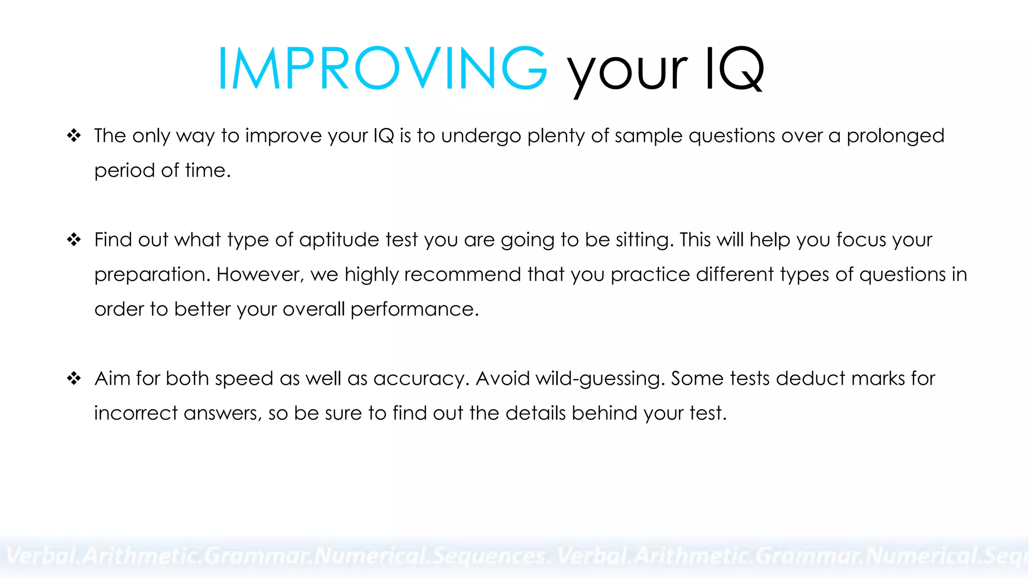 IMPROVING your IQ
 The only way to improve your IQ is to undergo plenty of sample questions over a prolonged
period of time.
 Find out what type of aptitude test you are going to be sitting. This will help you focus your
preparation. However, we highly recommend that you practice different types of questions in
order to better your overall performance.
 Aim for both speed as well as accuracy. Avoid wild-guessing. Some tests deduct marks for
incorrect answers, so be sure to find out the details behind your test.
 