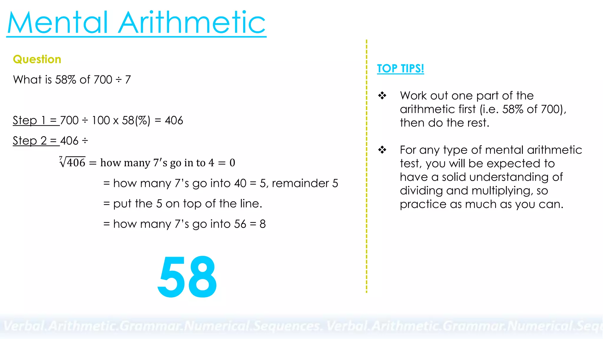 Mental Arithmetic
Question
What is 58% of 700 ÷ 7
Step 1 = 700 ÷ 100 x 58(%) = 406
Step 2 = 406 ÷
7
406 = how many 7′s go in to 4 = 0
= how many 7’s go into 40 = 5, remainder 5
= put the 5 on top of the line.
= how many 7’s go into 56 = 8
58
TOP TIPS!
 Work out one part of the
arithmetic first (i.e. 58% of 700),
then do the rest.
 For any type of mental arithmetic
test, you will be expected to
have a solid understanding of
dividing and multiplying, so
practice as much as you can.
 