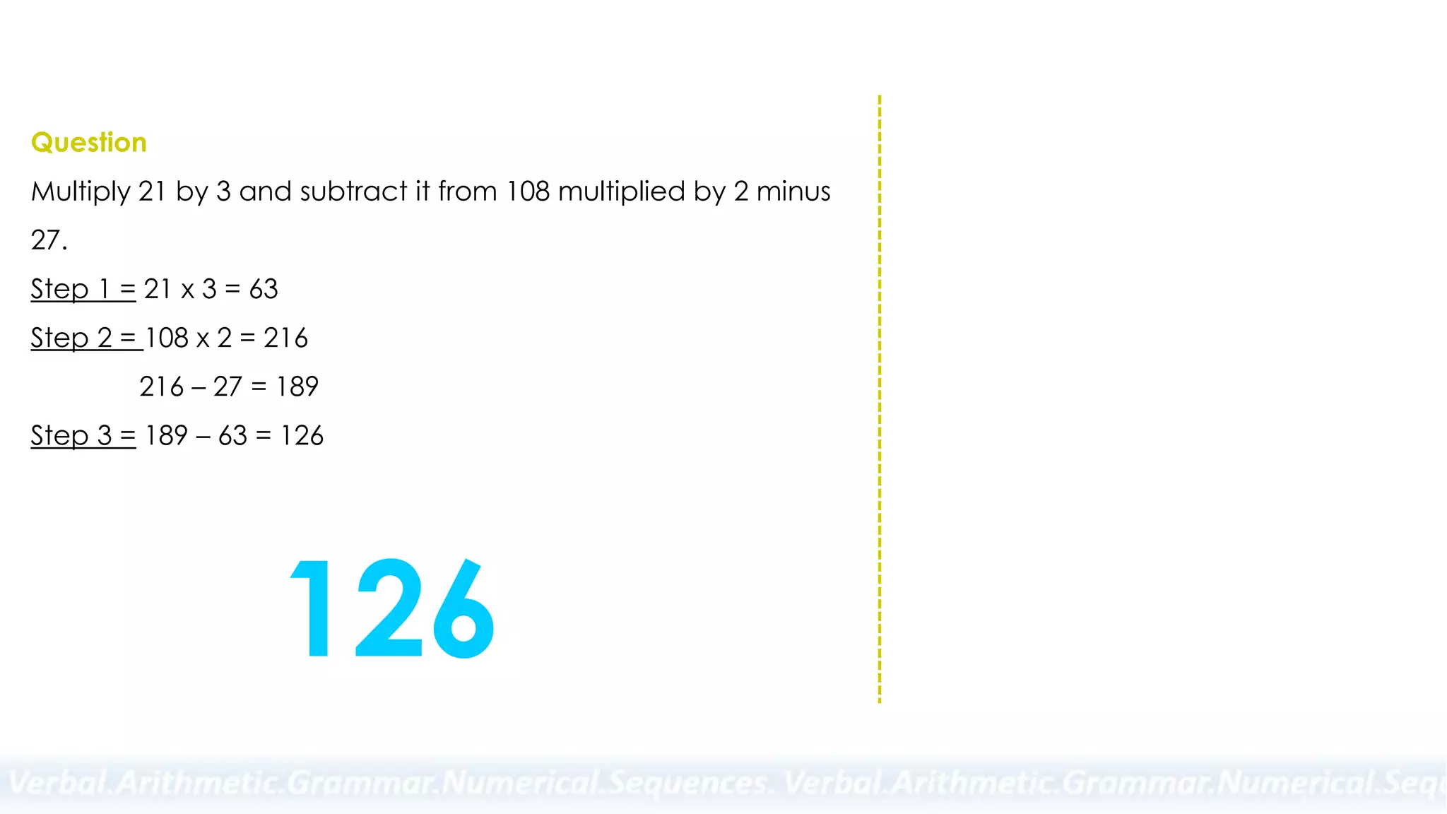 Question
Multiply 21 by 3 and subtract it from 108 multiplied by 2 minus
27.
Step 1 = 21 x 3 = 63
Step 2 = 108 x 2 = 216
216 – 27 = 189
Step 3 = 189 – 63 = 126
126
 