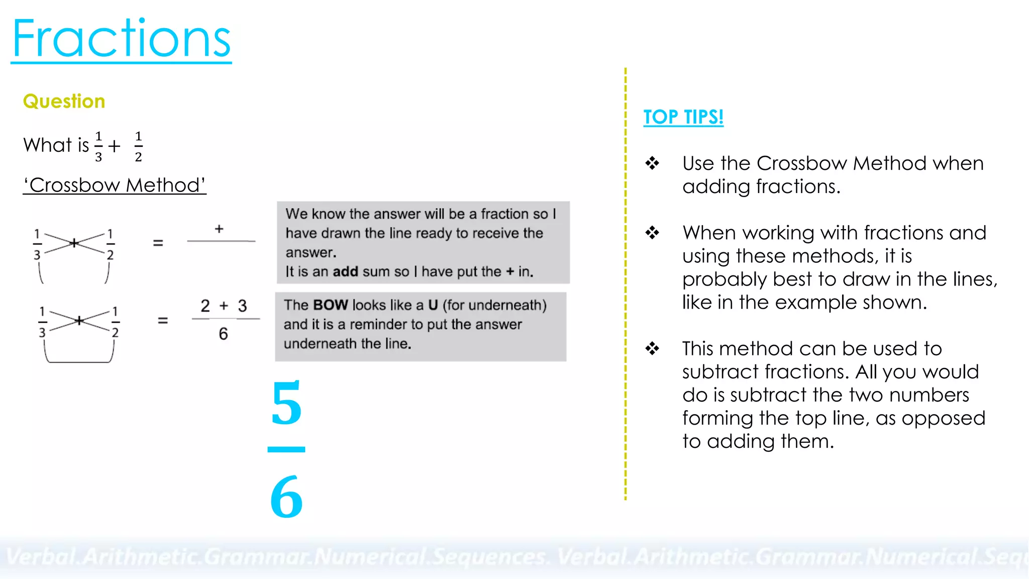 Fractions
Question
What is
1
3
+
1
2
‘Crossbow Method’
𝟓
𝟔
TOP TIPS!
 Use the Crossbow Method when
adding fractions.
 When working with fractions and
using these methods, it is
probably best to draw in the lines,
like in the example shown.
 This method can be used to
subtract fractions. All you would
do is subtract the two numbers
forming the top line, as opposed
to adding them.
 