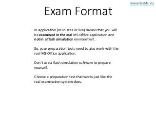 www.test4u.eu
Exam Format
In-application (or in-ates or live) means that you will
be examined in the real MS-Office application and
not in a flash simulation environment.
So, your preparation tests need to also work with the
real MS-Office application.
Don’t use a flash simulation software to prepare
yourself.
Choose a preparation test that works just like the
real examination system does.
 