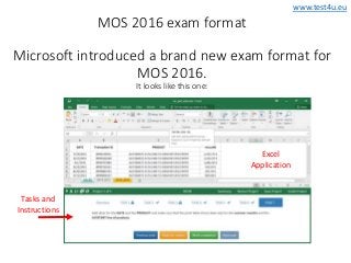www.test4u.eu
Tasks and
Instructions
Excel
Application
MOS 2016 exam format
Microsoft introduced a brand new exam format for
MOS 2016.
It looks like this one:
 