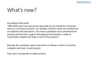 www.test4u.eu
What’s new?
According to Microsoft:
“MOS 2016 exam task instructions generally do not include the command
name, as in previous versions. For example, function names are avoided and
are replaced with descriptors. This means candidates must understand the
purpose and common usage of the program functionality in order to
successfully complete the tasks in each of the projects..”
Basically the candidate is given instructions to follow in order to correctly
complete each task, of each project.
Each exam incorporates multiple projects
 