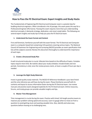 How to Pass the FE Electrical Exam: Expert Insights and Study Hacks
The Fundamentals of Engineering (FE) Electrical and Computer exam is a pivotal step for
budding electrical engineers. Often considered a rite of passage, this exam paves the way for a
Professional Engineer (PE) license. Passing this exam requires more than just understanding
electrical concepts; it demands strategy, dedication, and smart study habits. The following are
several expert insights and study tips to help you pass the FE Electrical exam.
1. Understand the Exam Format and Content
First and foremost, familiarize yourself with the exam format. The FE Electrical and Computer
exam is a computer-based test comprising 110 questions covering various topics. The National
Council of Examiners for Engineering and Surveying (NCEES) provides an exam specification that
lists all the subjects covered. Review this document thoroughly to understand the importance
of each topic.
2. Create a Structured Study Plan
A well-structured study plan is crucial. Allocate time-based on the difficulty of topics. Complex
topics require more time. Be realistic about your study schedule; include breaks and rest
periods. Consistency is vital; once the review process starts, at least a couple of hours per day is
needed.
3. Leverage the Right Study Materials
Invest in good-quality study materials. The NCEES FE Reference Handbook is your best friend
and the only reference you will have during the exam. Please familiarize yourself with its
contents and layout to access information faster during the FE Electrical exam. Use review
manuals and practice exams designed explicitly for the FE Electrical exam. Online resources,
forums, and study groups can provide valuable insights and tips.
4. Master Time Management
Time management is crucial during the exam. Practice with timed, full-length practice exams to
improve your problem-solving speed and accuracy. Learn to gauge when to move on from a
question to avoid getting stuck and wasting valuable time. Also, identify and solve easy
questions before moving on to challenging ones.
 