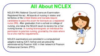 All About NCLEX
NCLEX-RN (National Council Licensure Examination-
Registered Nurse). All boards of nursing in states and
territories of the United States and Canada require
candidates to pass this exam for licensure as a registered
nurse (RN). After graduation from a school or college of
nursing, one takes the NCLEX exam to receive his or her
nursing license. A nursing license gives an individual the
permission to practice nursing, granted by the state where
he or she met the requirements.
NCLEX examinations are provided in a computerized
adaptive testing (CAT) format and are presently
administered by Pearson VUE in their network of Pearson
Professional Centers (PPC).
 