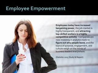 1010
Employee Empowerment
Employees today have increased
bargaining power, the job market is
highly transparent, and attracting
top-skilled workers is a highly
competitive activity. Companies are
now investing in analytics tools to
figure out why people leave, and the
topics of purpose, engagement, and
culture weigh on the minds of
business leaders everywhere.
(Deloitte 2015 Study & Report)
 