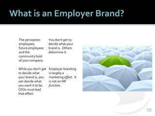 5858
What is an Employer Brand?
The perception
employees,
future employees
and the
community hold
of your company.
You don’t get to
decide what your
brand is. Others
determine it.
While you don’t get
to decide what
your brand is, you
can decide what
you want it to be.
CEOs must lead
that effort.
Employer branding
is largely a
marketing effort. It
is not an HR
function.
 