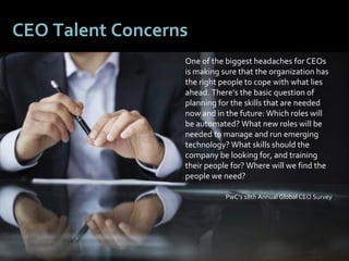66
CEO Talent Concerns
One of the biggest headaches for CEOs
is making sure that the organization has
the right people to cope with what lies
ahead. There’s the basic question of
planning for the skills that are needed
now and in the future: Which roles will
be automated? What new roles will be
needed to manage and run emerging
technology? What skills should the
company be looking for, and training
their people for? Where will we find the
people we need?
PwC’s 18th Annual Global CEO Survey
 